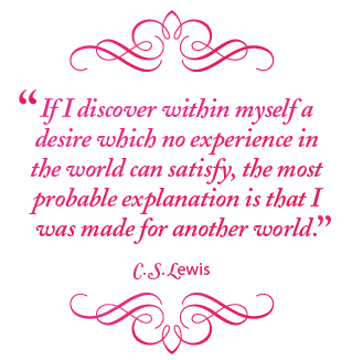 If I discover within myself a desire which no experience in the world can satisfy, the most probable explanation is that I was made for another world. – C. S. Lewis