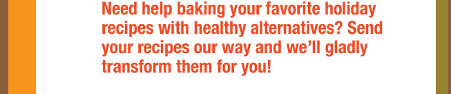 Need help baking your favorite holiday recipes with healthy alternatives? Send your recipes our way and we’ll gladly  transforNeed help baking your favorite holiday recipes with healthy alternatives? Send your recipes our way and we’ll gladly transform them for you!m them for you!