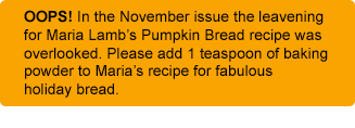 OOPS! In the November issue the leavening  for Maria Lamb’s Pumpkin Bread recipe was  overlooked. Please add 1 teaspoon of baking  powder to Maria’s recipe for fabulous  holiday bread.