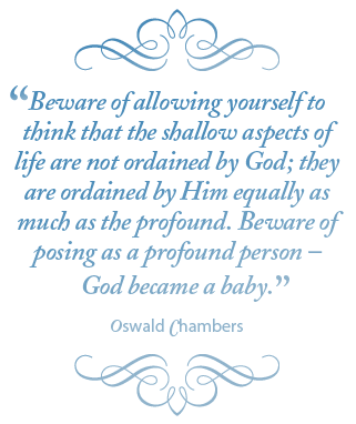 Beware of allowing yourself to think that the shallow aspects of life are not ordained by God; they are ordained by Him equally as much as the profound. Beware of posing as a profound person – God became a baby. – Oswald Chambers