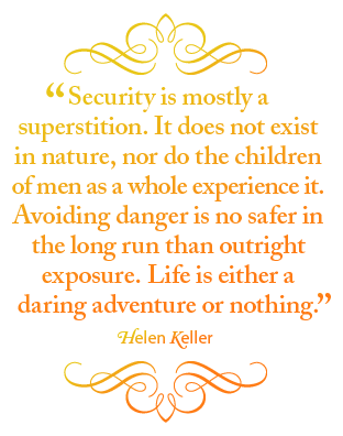 Security is mostly a superstition. It does not exist in nature, nor do the children of men as a whole experience it. Avoiding danger is no safer in the long run than outright exposure. Life is either a daring adventure or nothing. – Helen Keller