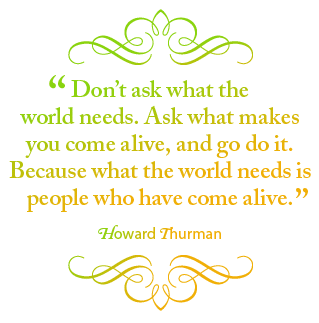 Don't ask what the world needs. Ask what makes you come alive, and go do it. Because what the world needs is people who have come alive. – Howard Thurman.